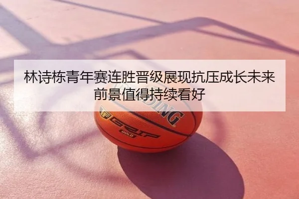 林诗栋青年赛连胜晋级展现抗压成长未来前景值得持续看好