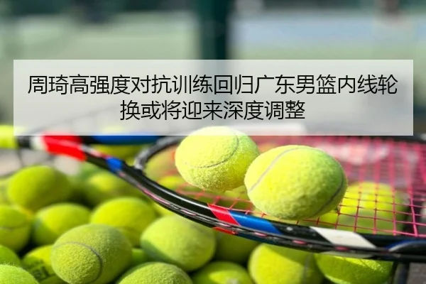 周琦高强度对抗训练回归广东男篮内线轮换或将迎来深度调整