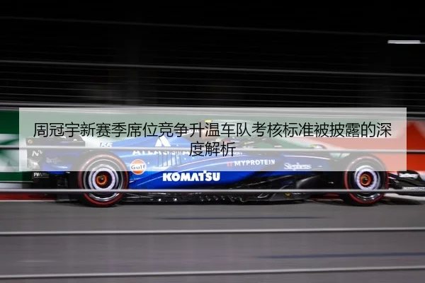 周冠宇新赛季席位竞争升温车队考核标准被披露的深度解析